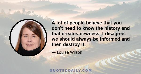 A lot of people believe that you don't need to know the history and that creates newness. I disagree: we should always be informed and then destroy it.