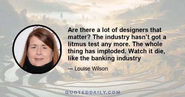 Are there a lot of designers that matter? The industry hasn’t got a litmus test any more. The whole thing has imploded. Watch it die, like the banking industry