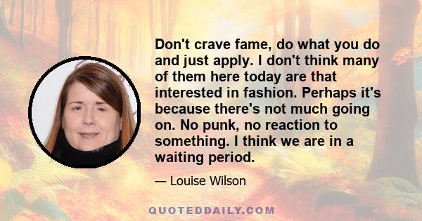 Don't crave fame, do what you do and just apply. I don't think many of them here today are that interested in fashion. Perhaps it's because there's not much going on. No punk, no reaction to something. I think we are in 