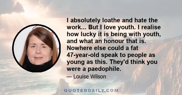 I absolutely loathe and hate the work... But I love youth. I realise how lucky it is being with youth, and what an honour that is. Nowhere else could a fat 47-year-old speak to people as young as this. They'd think you