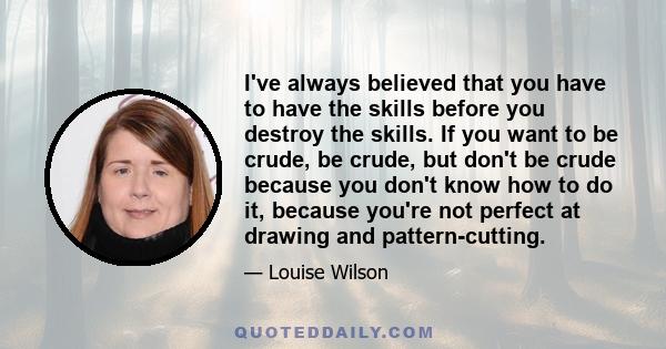 I've always believed that you have to have the skills before you destroy the skills. If you want to be crude, be crude, but don't be crude because you don't know how to do it, because you're not perfect at drawing and