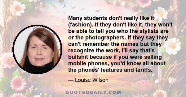 Many students don't really like it (fashion). If they don't like it, they won't be able to tell you who the stylists are or the photographers. If they say they can't remember the names but they recognize the work, I'll