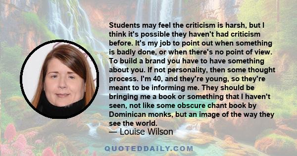 Students may feel the criticism is harsh, but I think it's possible they haven't had criticism before. It's my job to point out when something is badly done, or when there's no point of view. To build a brand you have