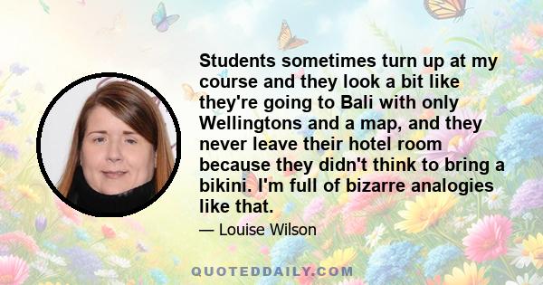 Students sometimes turn up at my course and they look a bit like they're going to Bali with only Wellingtons and a map, and they never leave their hotel room because they didn't think to bring a bikini. I'm full of