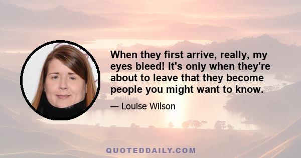 When they first arrive, really, my eyes bleed! It's only when they're about to leave that they become people you might want to know.