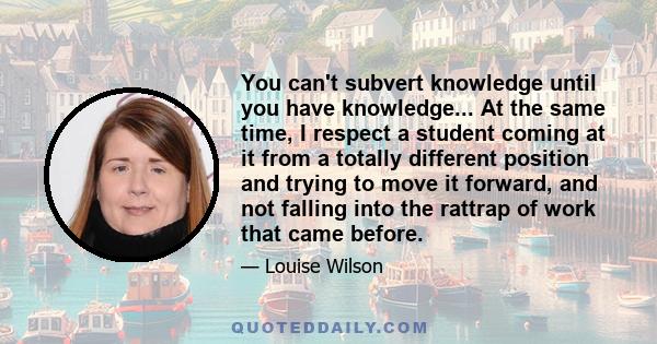 You can't subvert knowledge until you have knowledge... At the same time, I respect a student coming at it from a totally different position and trying to move it forward, and not falling into the rattrap of work that