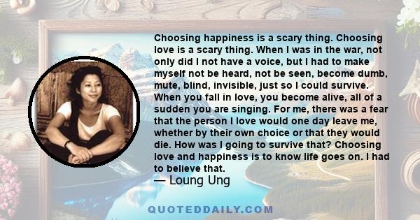 Choosing happiness is a scary thing. Choosing love is a scary thing. When I was in the war, not only did I not have a voice, but I had to make myself not be heard, not be seen, become dumb, mute, blind, invisible, just