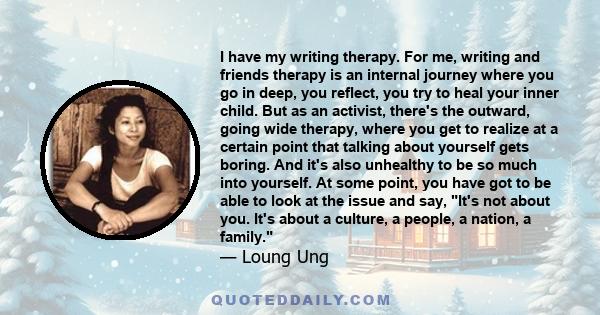 I have my writing therapy. For me, writing and friends therapy is an internal journey where you go in deep, you reflect, you try to heal your inner child. But as an activist, there's the outward, going wide therapy,