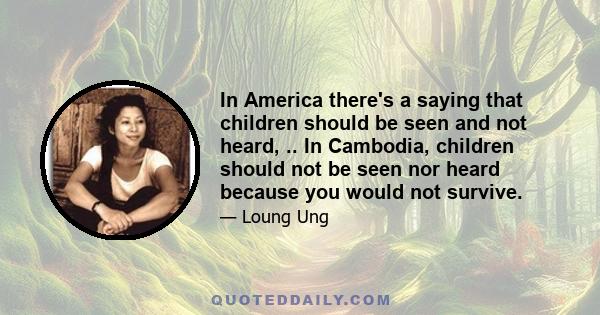 In America there's a saying that children should be seen and not heard, .. In Cambodia, children should not be seen nor heard because you would not survive.