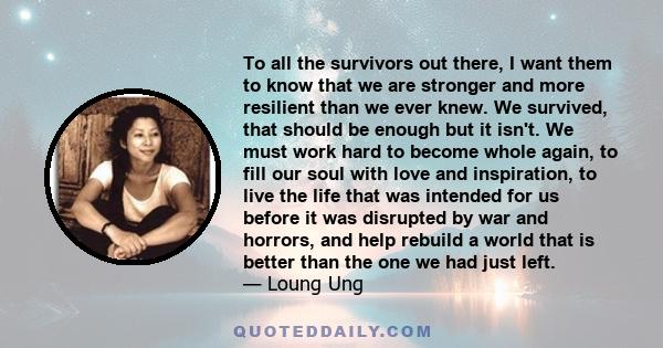 To all the survivors out there, I want them to know that we are stronger and more resilient than we ever knew. We survived, that should be enough but it isn't. We must work hard to become whole again, to fill our soul