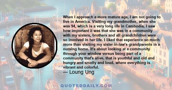 When I approach a more mature age, I am not going to live in America. Visiting my grandmother, when she was 94, which is a very long life in Cambodia, I saw how important it was that she was in a community with my