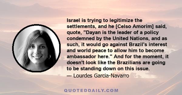 Israel is trying to legitimize the settlements, and he [Celso Amorim] said, quote, Dayan is the leader of a policy condemned by the United Nations, and as such, it would go against Brazil's interest and world peace to