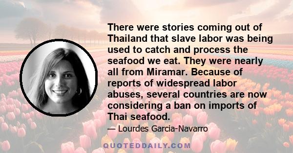 There were stories coming out of Thailand that slave labor was being used to catch and process the seafood we eat. They were nearly all from Miramar. Because of reports of widespread labor abuses, several countries are