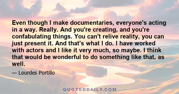 Even though I make documentaries, everyone's acting in a way. Really. And you're creating, and you're confabulating things. You can't relive reality, you can just present it. And that's what I do. I have worked with