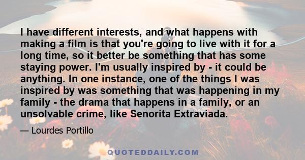 I have different interests, and what happens with making a film is that you're going to live with it for a long time, so it better be something that has some staying power. I'm usually inspired by - it could be