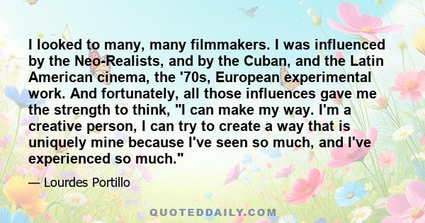 I looked to many, many filmmakers. I was influenced by the Neo-Realists, and by the Cuban, and the Latin American cinema, the '70s, European experimental work. And fortunately, all those influences gave me the strength