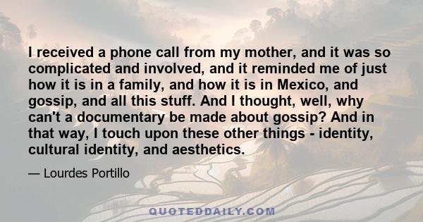 I received a phone call from my mother, and it was so complicated and involved, and it reminded me of just how it is in a family, and how it is in Mexico, and gossip, and all this stuff. And I thought, well, why can't a 