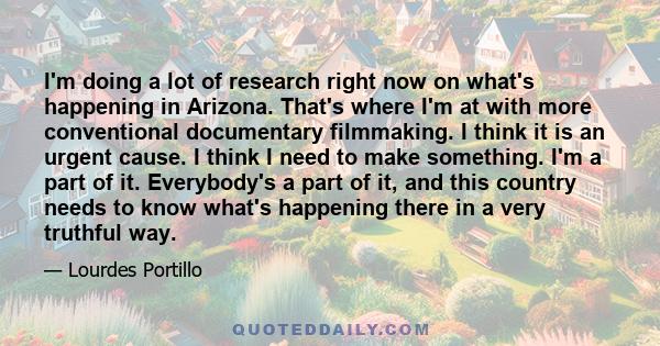 I'm doing a lot of research right now on what's happening in Arizona. That's where I'm at with more conventional documentary filmmaking. I think it is an urgent cause. I think I need to make something. I'm a part of it. 