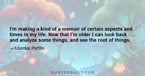 I'm making a kind of a memoir of certain aspects and times in my life. Now that I'm older I can look back and analyze some things, and see the root of things.