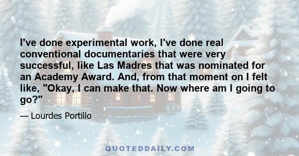 I've done experimental work, I've done real conventional documentaries that were very successful, like Las Madres that was nominated for an Academy Award. And, from that moment on I felt like, Okay, I can make that. Now 