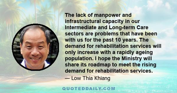 The lack of manpower and infrastructural capacity in our Intermediate and Long-term Care sectors are problems that have been with us for the past 10 years. The demand for rehabilitation services will only increase with