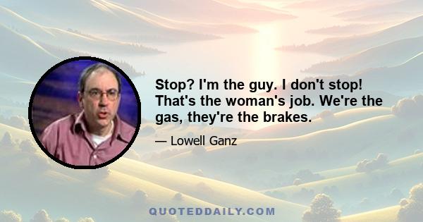 Stop? I'm the guy. I don't stop! That's the woman's job. We're the gas, they're the brakes.