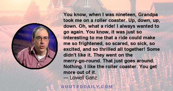 You know, when I was nineteen, Grandpa took me on a roller coaster. Up, down, up, down. Oh, what a ride! I always wanted to go again. You know, it was just so interesting to me that a ride could make me so frightened,