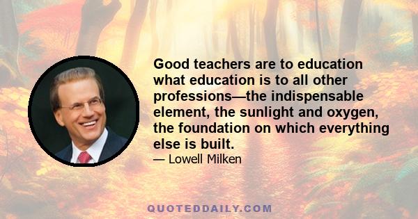 Good teachers are to education what education is to all other professions—the indispensable element, the sunlight and oxygen, the foundation on which everything else is built.