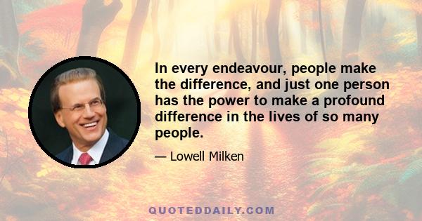 In every endeavour, people make the difference, and just one person has the power to make a profound difference in the lives of so many people.