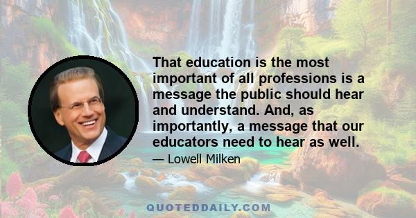 That education is the most important of all professions is a message the public should hear and understand. And, as importantly, a message that our educators need to hear as well.