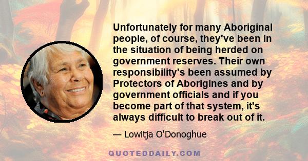 Unfortunately for many Aboriginal people, of course, they've been in the situation of being herded on government reserves. Their own responsibility's been assumed by Protectors of Aborigines and by government officials