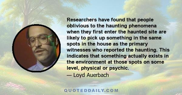 Researchers have found that people oblivious to the haunting phenomena when they first enter the haunted site are likely to pick up something in the same spots in the house as the primary witnesses who reported the