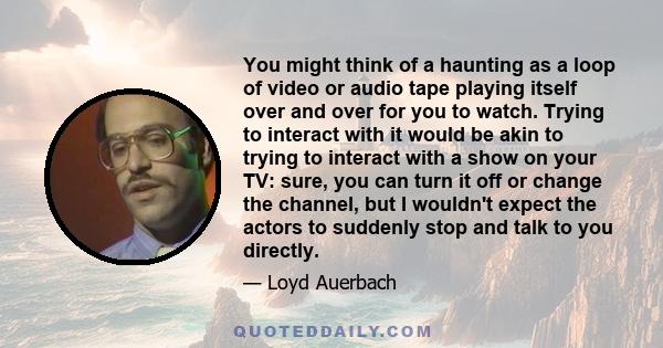 You might think of a haunting as a loop of video or audio tape playing itself over and over for you to watch. Trying to interact with it would be akin to trying to interact with a show on your TV: sure, you can turn it