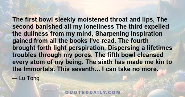 The first bowl sleekly moistened throat and lips, The second banished all my loneliness The third expelled the dullness from my mind, Sharpening inspiration gained from all the books I've read. The fourth brought forth