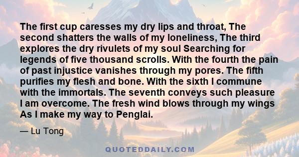 The first cup caresses my dry lips and throat, The second shatters the walls of my loneliness, The third explores the dry rivulets of my soul Searching for legends of five thousand scrolls. With the fourth the pain of