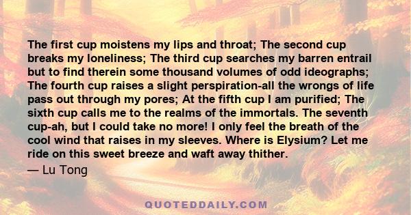 The first cup moistens my lips and throat; The second cup breaks my loneliness; The third cup searches my barren entrail but to find therein some thousand volumes of odd ideographs; The fourth cup raises a slight