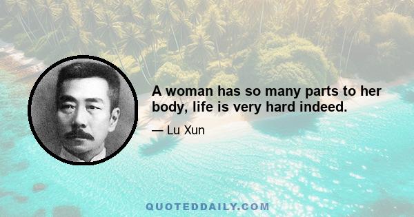 A woman has so many parts to her body, life is very hard indeed.