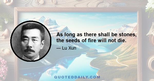 As long as there shall be stones, the seeds of fire will not die.