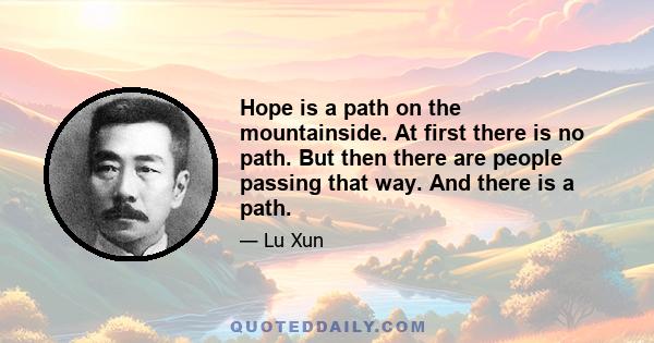 Hope is a path on the mountainside. At first there is no path. But then there are people passing that way. And there is a path.