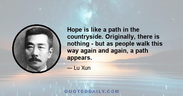 Hope is like a path in the countryside. Originally, there is nothing - but as people walk this way again and again, a path appears.