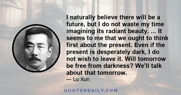 I naturally believe there will be a future, but I do not waste my time imagining its radiant beauty. ... It seems to me that we ought to think first about the present. Even if the present is desperately dark, I do not