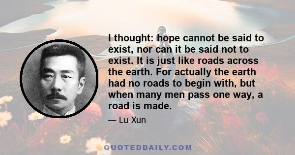 I thought: hope cannot be said to exist, nor can it be said not to exist. It is just like roads across the earth. For actually the earth had no roads to begin with, but when many men pass one way, a road is made.