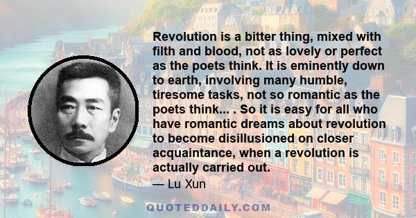 Revolution is a bitter thing, mixed with filth and blood, not as lovely or perfect as the poets think. It is eminently down to earth, involving many humble, tiresome tasks, not so romantic as the poets think... . So it