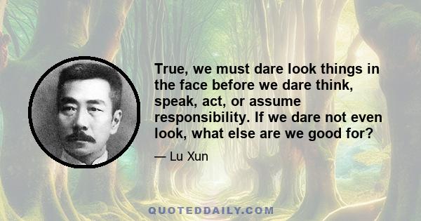 True, we must dare look things in the face before we dare think, speak, act, or assume responsibility. If we dare not even look, what else are we good for?