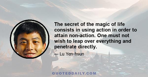 The secret of the magic of life consists in using action in order to attain non-action. One must not wish to leap over everything and penetrate directly.