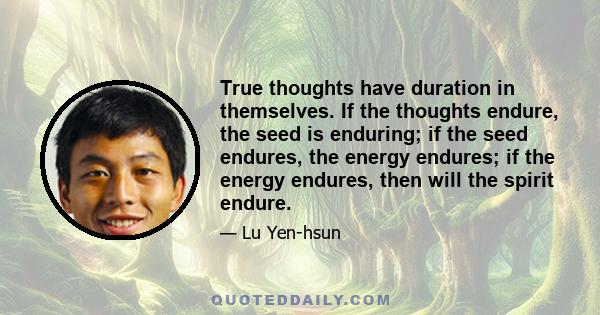 True thoughts have duration in themselves. If the thoughts endure, the seed is enduring; if the seed endures, the energy endures; if the energy endures, then will the spirit endure.