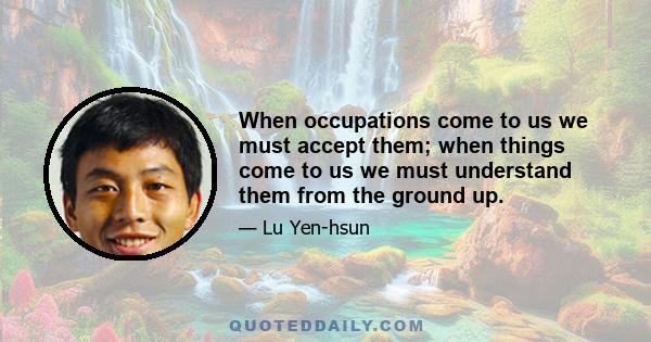 When occupations come to us we must accept them; when things come to us we must understand them from the ground up.