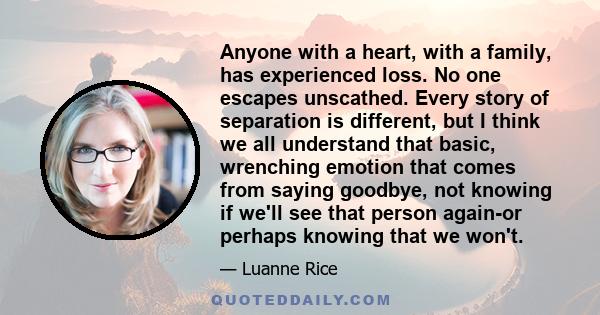 Anyone with a heart, with a family, has experienced loss. No one escapes unscathed. Every story of separation is different, but I think we all understand that basic, wrenching emotion that comes from saying goodbye, not 