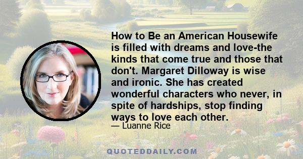 How to Be an American Housewife is filled with dreams and love-the kinds that come true and those that don't. Margaret Dilloway is wise and ironic. She has created wonderful characters who never, in spite of hardships,