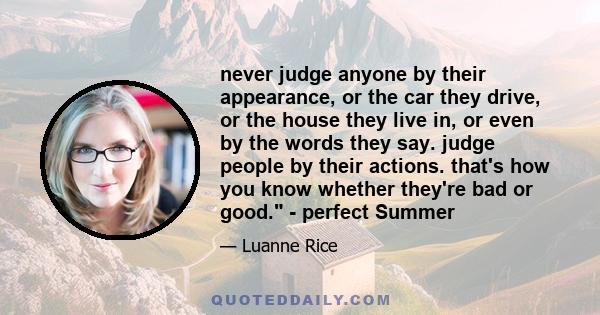 never judge anyone by their appearance, or the car they drive, or the house they live in, or even by the words they say. judge people by their actions. that's how you know whether they're bad or good. - perfect Summer